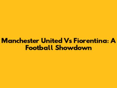 Manchester United Vs Fiorentina: A Football Showdown