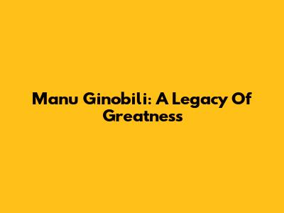 Manu Ginobili: A Legacy Of Greatness