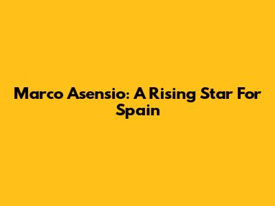 Marco Asensio: A Rising Star For Spain