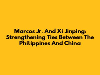 Marcos Jr. And Xi Jinping: Strengthening Ties Between The Philippines And China