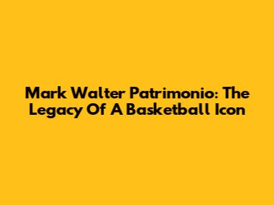 Mark Walter Patrimonio: The Legacy Of A Basketball Icon