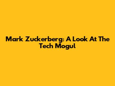 Mark Zuckerberg: A Look At The Tech Mogul