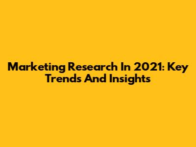 Marketing Research In 2021: Key Trends And Insights