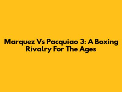 Marquez Vs Pacquiao 3: A Boxing Rivalry For The Ages