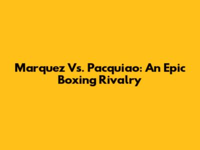 Marquez Vs. Pacquiao: An Epic Boxing Rivalry