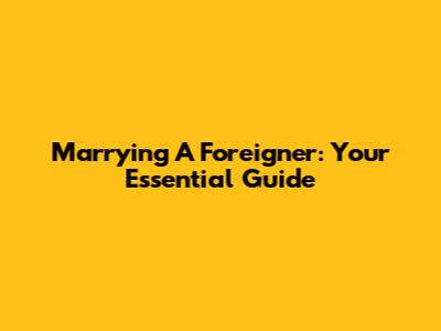 Marrying A Foreigner: Your Essential Guide