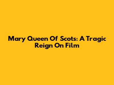 Mary Queen Of Scots: A Tragic Reign On Film