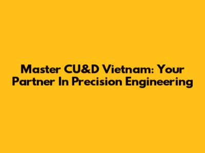 Master CU&D Vietnam: Your Partner In Precision Engineering
