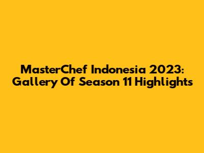 MasterChef Indonesia 2023: Gallery Of Season 11 Highlights
