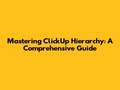 Mastering ClickUp Hierarchy: A Comprehensive Guide