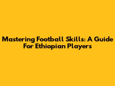 Mastering Football Skills: A Guide For Ethiopian Players