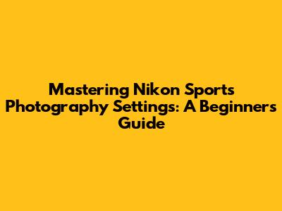 Mastering Nikon Sports Photography Settings: A Beginner's Guide