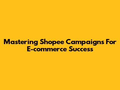 Mastering Shopee Campaigns For E-commerce Success