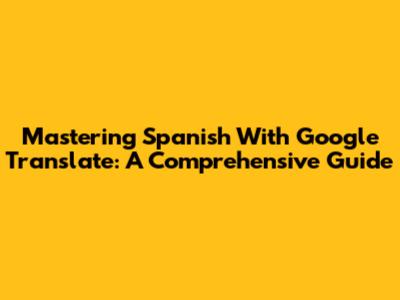 Mastering Spanish With Google Translate: A Comprehensive Guide
