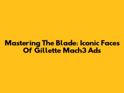 Mastering The Blade: Iconic Faces Of Gillette Mach3 Ads