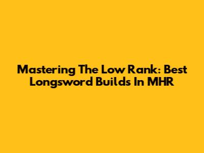 Mastering The Low Rank: Best Longsword Builds In MHR