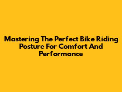 Mastering The Perfect Bike Riding Posture For Comfort And Performance