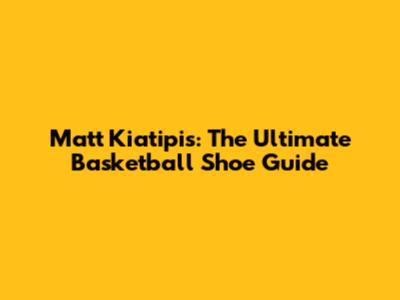 Matt Kiatipis: The Ultimate Basketball Shoe Guide