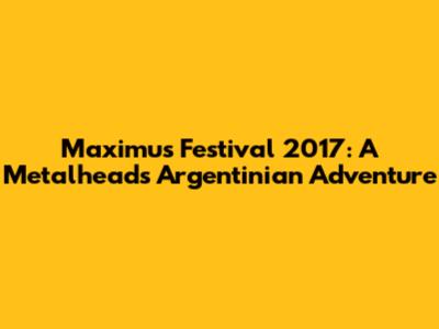 Maximus Festival 2017: A Metalhead's Argentinian Adventure