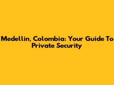 Medellin, Colombia: Your Guide To Private Security