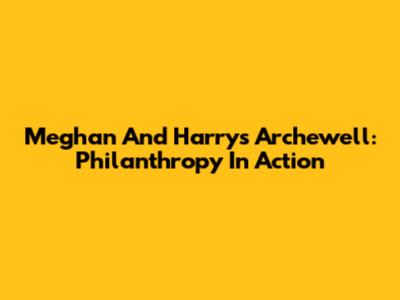 Meghan And Harry's Archewell: Philanthropy In Action