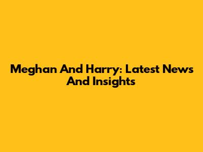 Meghan And Harry: Latest News And Insights