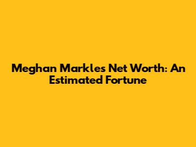 Meghan Markle's Net Worth: An Estimated Fortune
