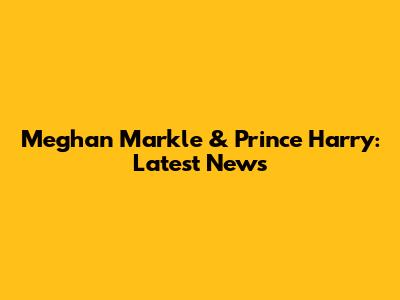 Meghan Markle & Prince Harry: Latest News