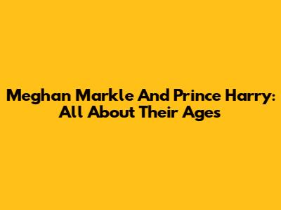 Meghan Markle And Prince Harry: All About Their Ages