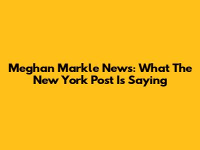 Meghan Markle News: What The New York Post Is Saying