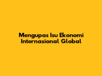 Mengupas Isu Ekonomi Internasional Global