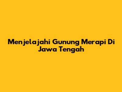 Menjelajahi Gunung Merapi Di Jawa Tengah