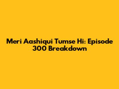Meri Aashiqui Tumse Hi: Episode 300 Breakdown