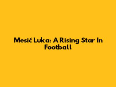 Mesić Luka: A Rising Star In Football