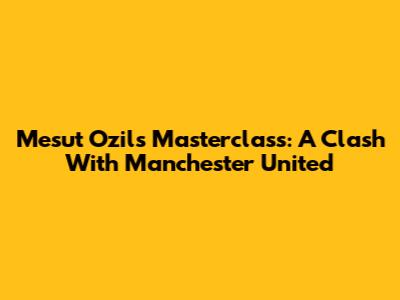 Mesut Ozil's Masterclass: A Clash With Manchester United