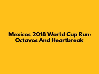Mexico's 2018 World Cup Run: Octavos And Heartbreak