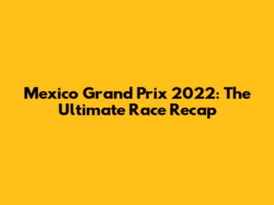 Mexico Grand Prix 2022: The Ultimate Race Recap