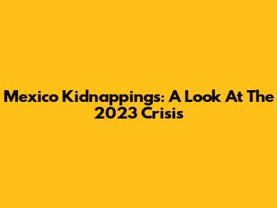 Mexico Kidnappings: A Look At The 2023 Crisis