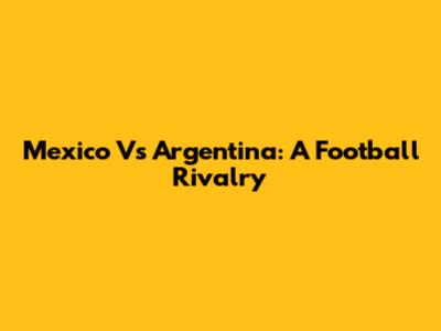 Mexico Vs Argentina: A Football Rivalry