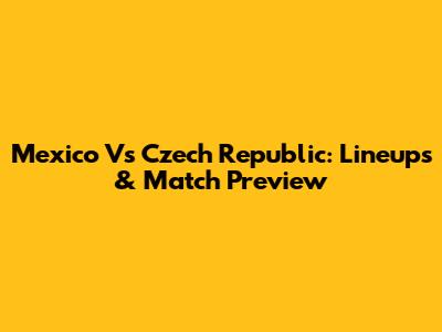 Mexico Vs Czech Republic: Lineups & Match Preview