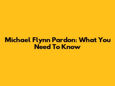 Michael Flynn Pardon: What You Need To Know