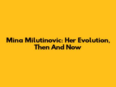 Mina Milutinovic: Her Evolution, Then And Now