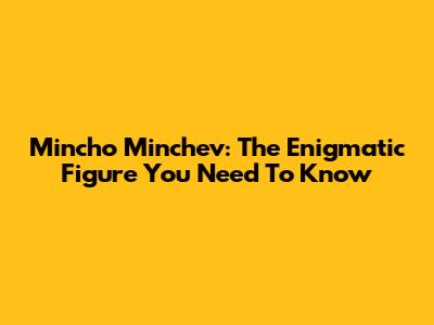 Mincho Minchev: The Enigmatic Figure You Need To Know