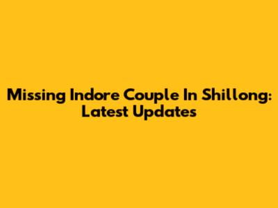 Missing Indore Couple In Shillong: Latest Updates