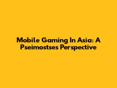 Mobile Gaming In Asia: A Pseimostse's Perspective