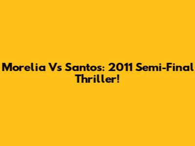 Morelia Vs Santos: 2011 Semi-Final Thriller!