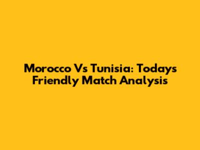 Morocco Vs Tunisia: Today's Friendly Match Analysis