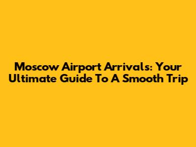 Moscow Airport Arrivals: Your Ultimate Guide To A Smooth Trip