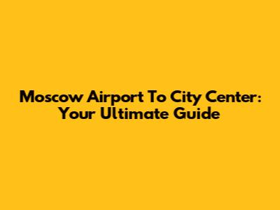 Moscow Airport To City Center: Your Ultimate Guide