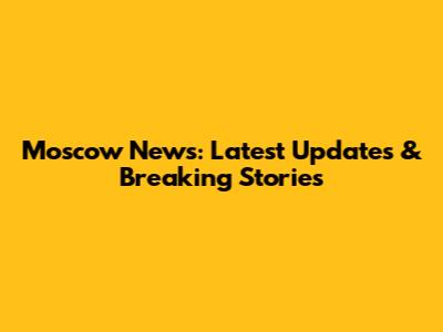 Moscow News: Latest Updates & Breaking Stories